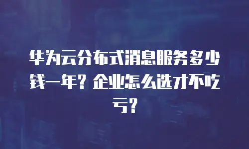 华为云分布式消息服务多少钱一年？企业怎么选才不吃亏？