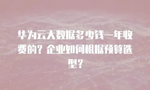 华为云大数据多少钱一年收费的？企业如何根据预算选型？