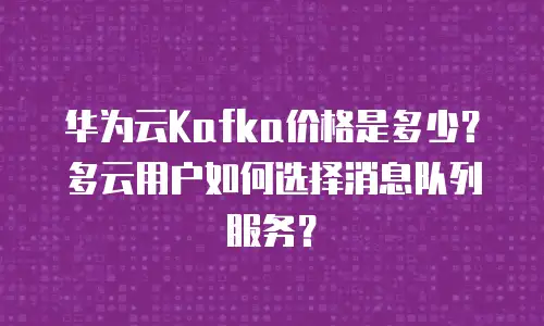 华为云Kafka价格是多少？多云用户如何选择消息队列服务？
