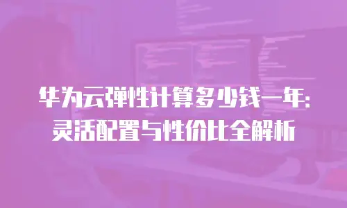 华为云弹性计算多少钱一年：灵活配置与性价比全解析