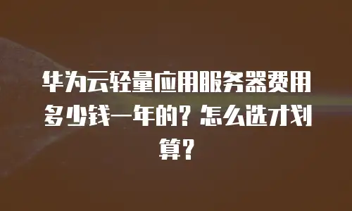 华为云轻量应用服务器费用多少钱一年的？怎么选才划算？