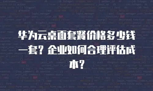 华为云桌面套餐价格多少钱一套？企业如何合理评估成本？