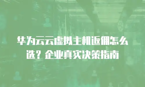 华为云云虚拟主机返佣怎么选？企业真实决策指南