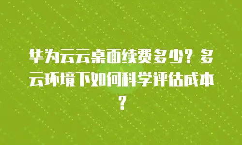 华为云云桌面续费多少？多云环境下如何科学评估成本？