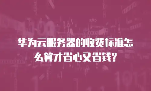 华为云服务器的收费标准怎么算才省心又省钱？