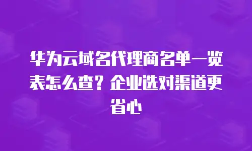 华为云域名代理商名单一览表怎么查？企业选对渠道更省心