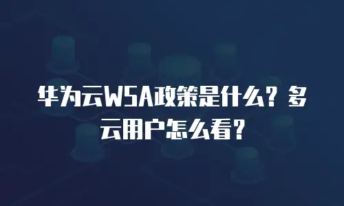 华为云WSA政策是什么？多云用户怎么看？