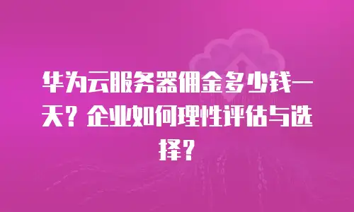 华为云服务器佣金多少钱一天？企业如何理性评估与选择？