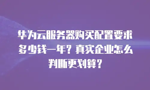 华为云服务器购买配置要求多少钱一年？真实企业怎么判断更划算？