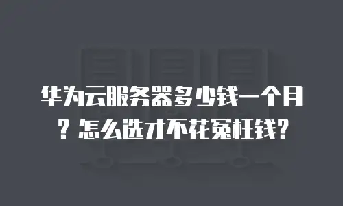 华为云服务器多少钱一个月？怎么选才不花冤枉钱？