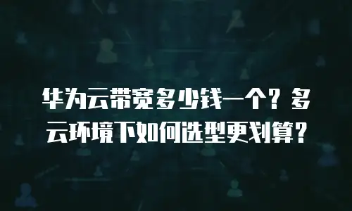 华为云带宽多少钱一个？多云环境下如何选型更划算？