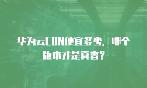 华为云CDN便宜多少，哪个版本才是真香？