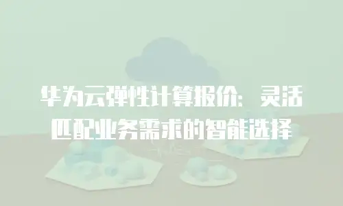 华为云弹性计算报价：灵活匹配业务需求的智能选择