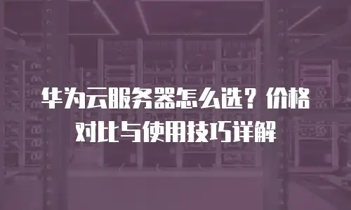 华为云服务器怎么选？价格对比与使用技巧详解