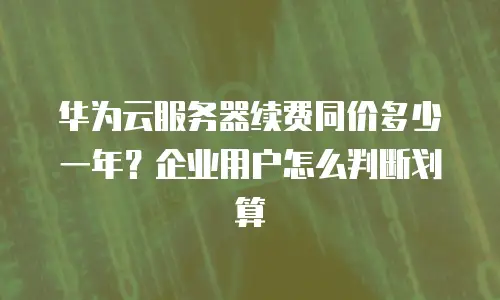 华为云服务器续费同价多少一年？企业用户怎么判断划算
