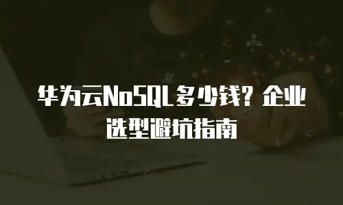 华为云NoSQL多少钱？企业选型避坑指南