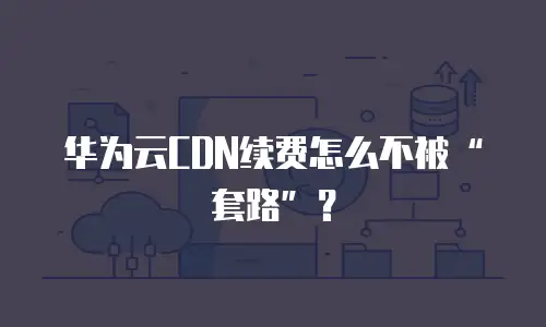 华为云CDN续费怎么不被“套路”？