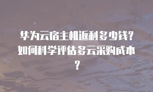 华为云宿主机返利多少钱？如何科学评估多云采购成本？