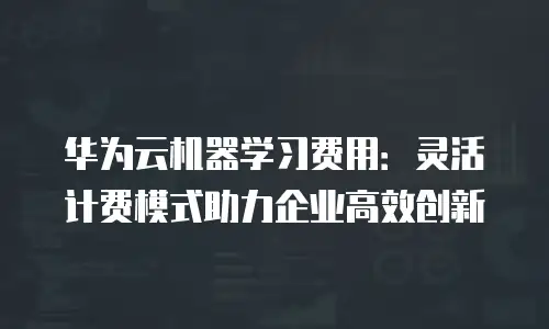 华为云机器学习费用：灵活计费模式助力企业高效创新