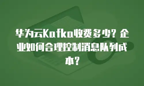 华为云Kafka收费多少？企业如何合理控制消息队列成本？