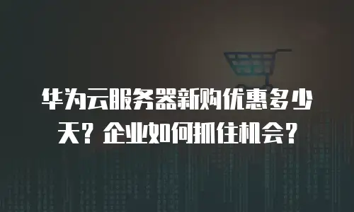 华为云服务器新购优惠多少天？企业如何抓住机会？