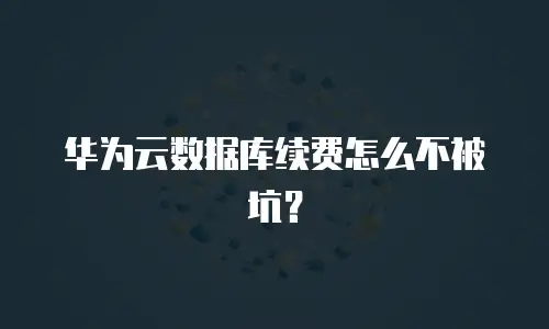 华为云数据库续费怎么不被坑？