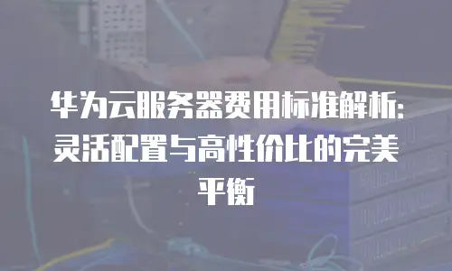 华为云服务器费用标准解析：灵活配置与高性价比的完美平衡