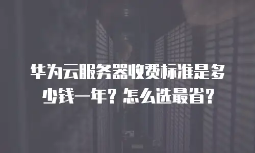 华为云服务器收费标准是多少钱一年？怎么选最省？