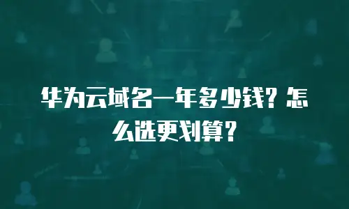 华为云域名一年多少钱？怎么选更划算？