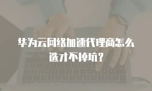 华为云网络加速代理商怎么选才不掉坑？
