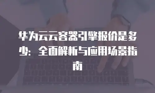华为云云容器引擎报价是多少：全面解析与应用场景指南