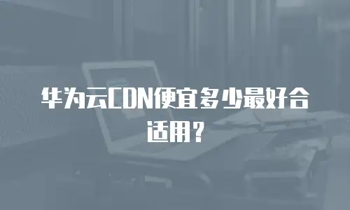 华为云CDN便宜多少最好合适用？