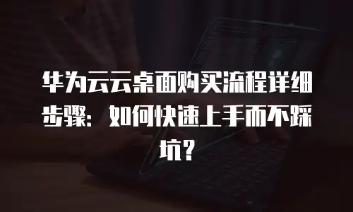 华为云云桌面购买流程详细步骤：如何快速上手而不踩坑？