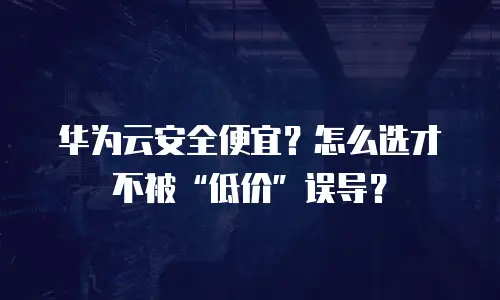 华为云安全便宜？怎么选才不被&ldquo;低价&rdquo;误导？