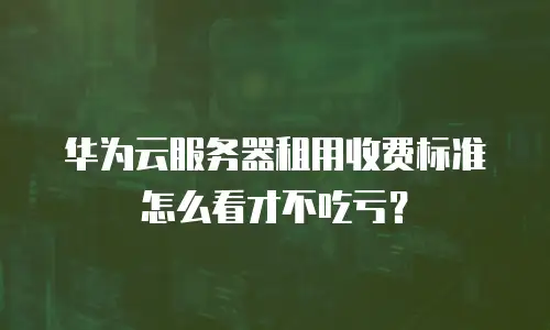 华为云服务器租用收费标准怎么看才不吃亏？