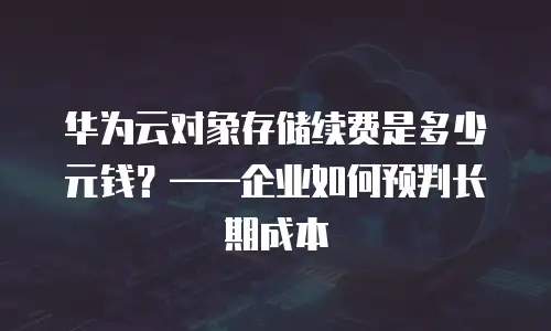 华为云对象存储续费是多少元钱？&mdash;&mdash;企业如何预判长期成本