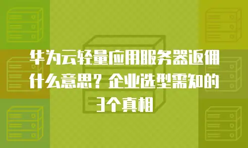 华为云轻量应用服务器返佣什么意思？企业选型需知的3个真相