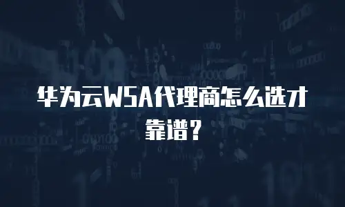 华为云WSA代理商怎么选才靠谱？
