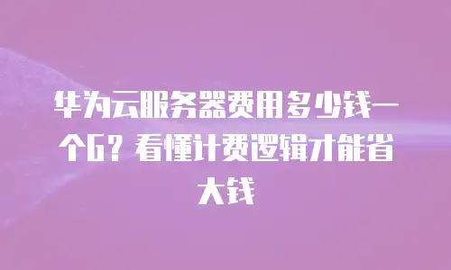 华为云服务器费用多少钱一个G？看懂计费逻辑才能省大钱