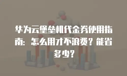 华为云堡垒机代金券使用指南：怎么用才不浪费？能省多少？