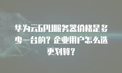 华为云GPU服务器价格是多少一台的？企业用户怎么选更划算？