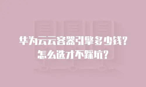 华为云云容器引擎多少钱？怎么选才不踩坑？