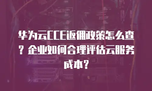华为云CCE返佣政策怎么查？企业如何合理评估云服务成本？
