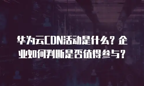 华为云CDN活动是什么？企业如何判断是否值得参与？