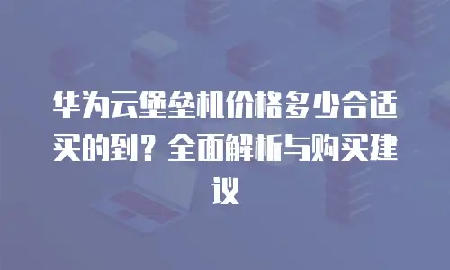 华为云堡垒机价格多少合适买的到？全面解析与购买建议