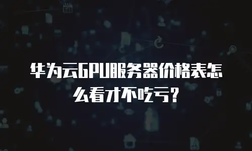 华为云GPU服务器价格表怎么看才不吃亏？