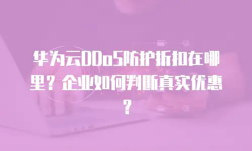 华为云DDoS防护折扣在哪里？企业如何判断真实优惠？