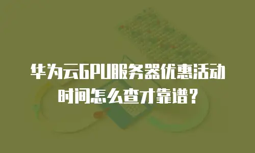 华为云GPU服务器优惠活动时间怎么查才靠谱？
