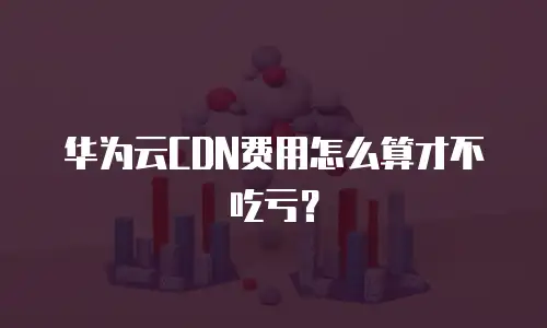 华为云CDN费用怎么算才不吃亏？