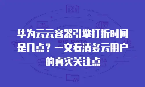 华为云云容器引擎打折时间是几点？一文看清多云用户的真实关注点